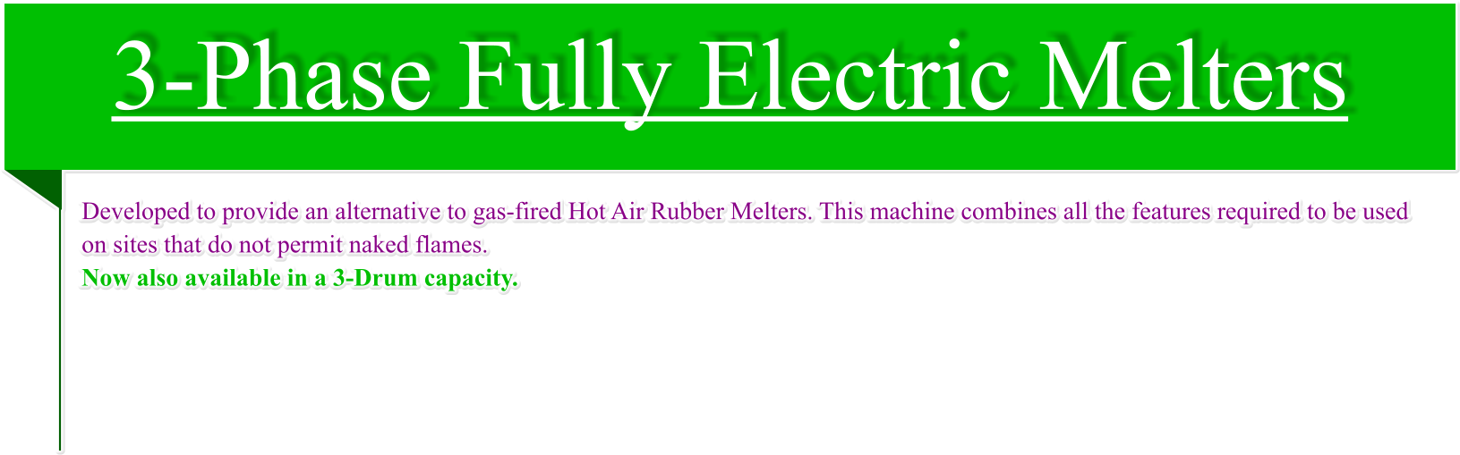 3-Phase Fully Electric Melters Developed to provide an alternative to gas-fired Hot Air Rubber Melters. This machine combines all the features required to be used on sites that do not permit naked flames. Now also available in a 3-Drum capacity.