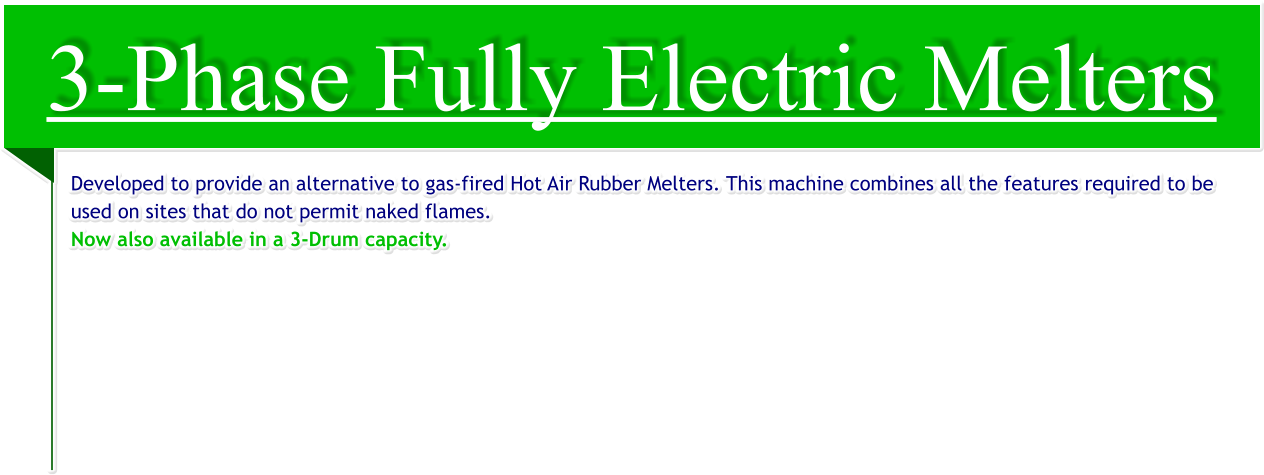 3-Phase Fully Electric Melters Developed to provide an alternative to gas-fired Hot Air Rubber Melters. This machine combines all the features required to be used on sites that do not permit naked flames. Now also available in a 3-Drum capacity.
