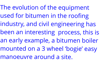 The evolution of the equipment used for bitumen in the roofing industry, and civil engineering has been an interesting  process, this is an early example, a bitumen boiler mounted on a 3 wheel ‘bogie’ easy manoeuvre around a site.