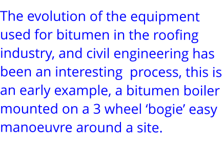 The evolution of the equipment used for bitumen in the roofing industry, and civil engineering has been an interesting  process, this is an early example, a bitumen boiler mounted on a 3 wheel ‘bogie’ easy manoeuvre around a site.