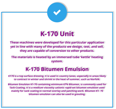 K-170 Unit These machines were developed for this particular application yet in line with many of the products we design, test, and sell, they are capable of conversion to other products. The materials is heated by an immersed tube ‘kettle’ heating system.  K-170 Bitumen Emulsion K170 is a top surface dressing. It is used in country lanes, especially in areas likely to contract in winter and shrink in the heat of summer, such as Norfolk. Bitumen Emulsion K1-70 containing minimum 67% Bitumen, is commonly used for Tack-Coating. It is a medium viscosity cationic rapid-set bitumen emulsion used mainly for tack coating in normal overlay and patching work. Bitumen K1- 70 bitumen emulsion can also be used in grouting.