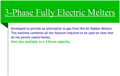 3-Phase Fully Electric Melters Developed to provide an alternative to gas-fired Hot Air Rubber Melters. This machine combines all the features required to be used on sites that do not permit naked flames. Now also available in a 3-Drum capacity.