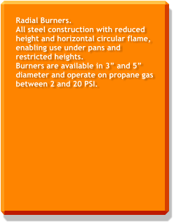 Radial Burners. All steel construction with reduced height and horizontal circular flame, enabling use under pans and restricted heights. Burners are available in 3” and 5” diameter and operate on propane gas between 2 and 20 PSI.