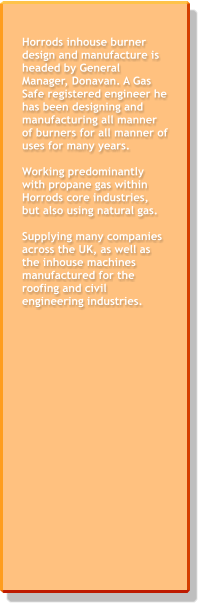 Horrods inhouse burner design and manufacture is headed by General Manager, Donavan. A Gas Safe registered engineer he has been designing and manufacturing all manner of burners for all manner of uses for many years.   Working predominantly with propane gas within Horrods core industries, but also using natural gas.  Supplying many companies across the UK, as well as the inhouse machines manufactured for the roofing and civil engineering industries.