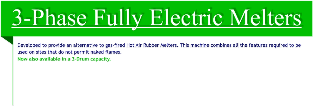 3-Phase Fully Electric Melters Developed to provide an alternative to gas-fired Hot Air Rubber Melters. This machine combines all the features required to be used on sites that do not permit naked flames. Now also available in a 3-Drum capacity.