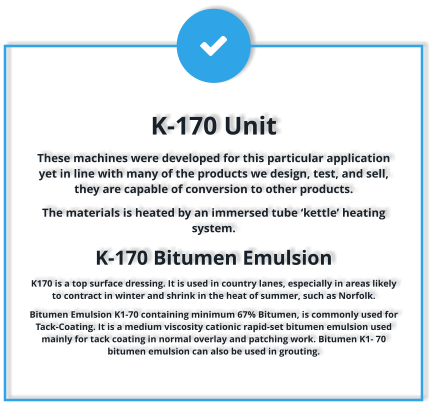 K-170 Unit These machines were developed for this particular application yet in line with many of the products we design, test, and sell, they are capable of conversion to other products. The materials is heated by an immersed tube ‘kettle’ heating system.  K-170 Bitumen Emulsion K170 is a top surface dressing. It is used in country lanes, especially in areas likely to contract in winter and shrink in the heat of summer, such as Norfolk. Bitumen Emulsion K1-70 containing minimum 67% Bitumen, is commonly used for Tack-Coating. It is a medium viscosity cationic rapid-set bitumen emulsion used mainly for tack coating in normal overlay and patching work. Bitumen K1- 70 bitumen emulsion can also be used in grouting.