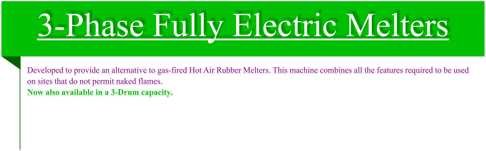 3-Phase Fully Electric Melters Developed to provide an alternative to gas-fired Hot Air Rubber Melters. This machine combines all the features required to be used on sites that do not permit naked flames. Now also available in a 3-Drum capacity.