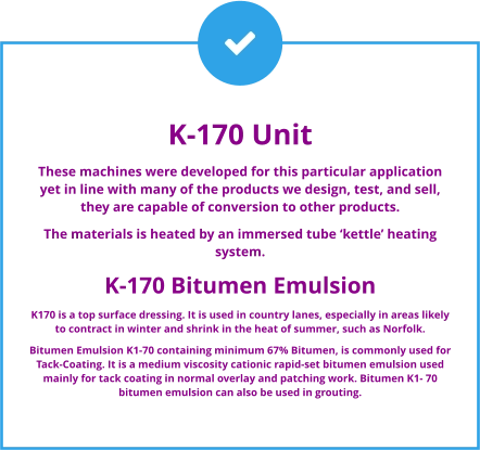 K-170 Unit These machines were developed for this particular application yet in line with many of the products we design, test, and sell, they are capable of conversion to other products. The materials is heated by an immersed tube ‘kettle’ heating system.  K-170 Bitumen Emulsion K170 is a top surface dressing. It is used in country lanes, especially in areas likely to contract in winter and shrink in the heat of summer, such as Norfolk. Bitumen Emulsion K1-70 containing minimum 67% Bitumen, is commonly used for Tack-Coating. It is a medium viscosity cationic rapid-set bitumen emulsion used mainly for tack coating in normal overlay and patching work. Bitumen K1- 70 bitumen emulsion can also be used in grouting.